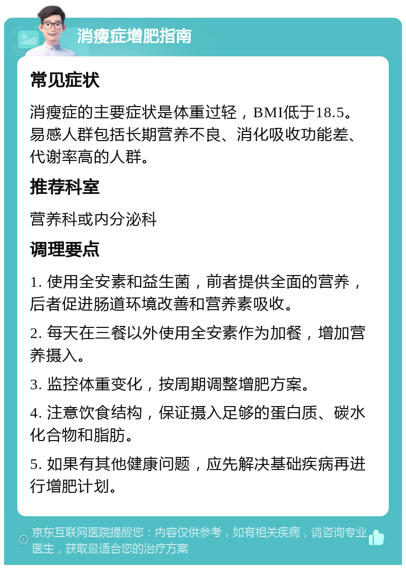 消瘦症增肥指南 常见症状 消瘦症的主要症状是体重过轻，BMI低于18.5。易感人群包括长期营养不良、消化吸收功能差、代谢率高的人群。 推荐科室 营养科或内分泌科 调理要点 1. 使用全安素和益生菌，前者提供全面的营养，后者促进肠道环境改善和营养素吸收。 2. 每天在三餐以外使用全安素作为加餐，增加营养摄入。 3. 监控体重变化，按周期调整增肥方案。 4. 注意饮食结构，保证摄入足够的蛋白质、碳水化合物和脂肪。 5. 如果有其他健康问题，应先解决基础疾病再进行增肥计划。