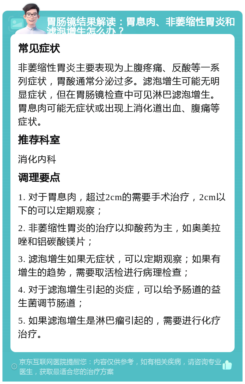 胃肠镜结果解读：胃息肉、非萎缩性胃炎和滤泡增生怎么办？ 常见症状 非萎缩性胃炎主要表现为上腹疼痛、反酸等一系列症状，胃酸通常分泌过多。滤泡增生可能无明显症状，但在胃肠镜检查中可见淋巴滤泡增生。胃息肉可能无症状或出现上消化道出血、腹痛等症状。 推荐科室 消化内科 调理要点 1. 对于胃息肉，超过2cm的需要手术治疗，2cm以下的可以定期观察； 2. 非萎缩性胃炎的治疗以抑酸药为主，如奥美拉唑和铝碳酸镁片； 3. 滤泡增生如果无症状，可以定期观察；如果有增生的趋势，需要取活检进行病理检查； 4. 对于滤泡增生引起的炎症，可以给予肠道的益生菌调节肠道； 5. 如果滤泡增生是淋巴瘤引起的，需要进行化疗治疗。