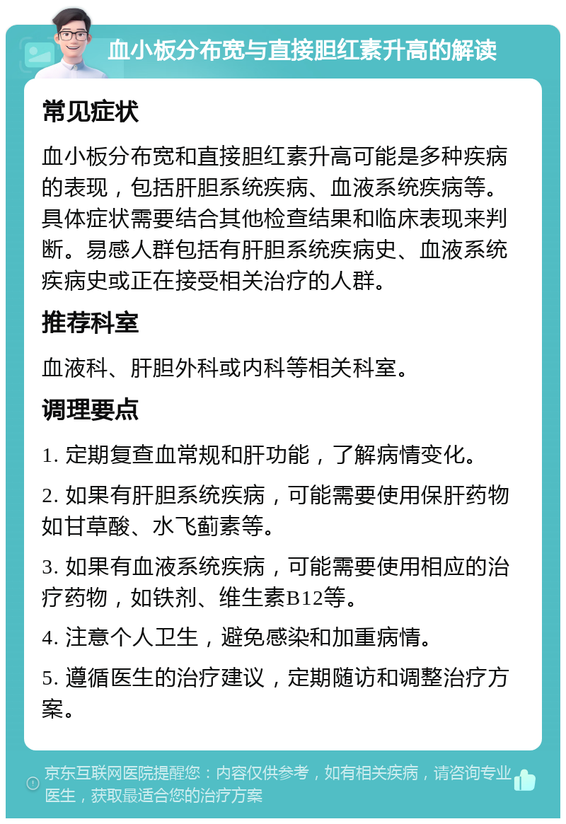 血小板分布宽与直接胆红素升高的解读 常见症状 血小板分布宽和直接胆红素升高可能是多种疾病的表现，包括肝胆系统疾病、血液系统疾病等。具体症状需要结合其他检查结果和临床表现来判断。易感人群包括有肝胆系统疾病史、血液系统疾病史或正在接受相关治疗的人群。 推荐科室 血液科、肝胆外科或内科等相关科室。 调理要点 1. 定期复查血常规和肝功能，了解病情变化。 2. 如果有肝胆系统疾病，可能需要使用保肝药物如甘草酸、水飞蓟素等。 3. 如果有血液系统疾病，可能需要使用相应的治疗药物，如铁剂、维生素B12等。 4. 注意个人卫生，避免感染和加重病情。 5. 遵循医生的治疗建议，定期随访和调整治疗方案。