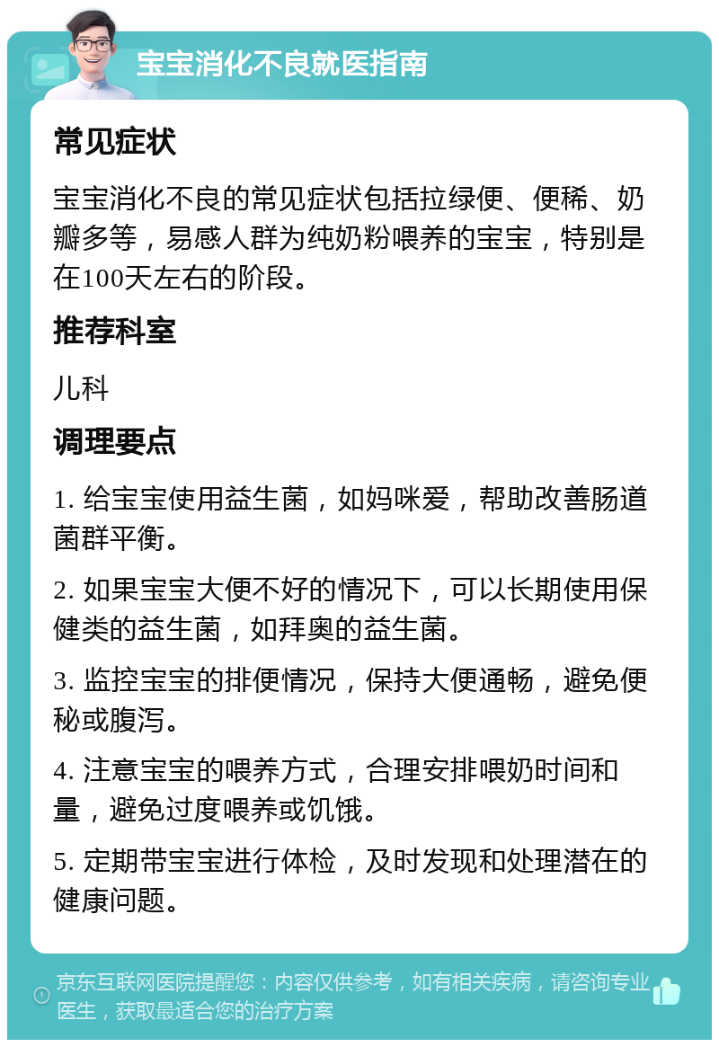 宝宝消化不良就医指南 常见症状 宝宝消化不良的常见症状包括拉绿便、便稀、奶瓣多等，易感人群为纯奶粉喂养的宝宝，特别是在100天左右的阶段。 推荐科室 儿科 调理要点 1. 给宝宝使用益生菌，如妈咪爱，帮助改善肠道菌群平衡。 2. 如果宝宝大便不好的情况下，可以长期使用保健类的益生菌，如拜奥的益生菌。 3. 监控宝宝的排便情况，保持大便通畅，避免便秘或腹泻。 4. 注意宝宝的喂养方式，合理安排喂奶时间和量，避免过度喂养或饥饿。 5. 定期带宝宝进行体检，及时发现和处理潜在的健康问题。