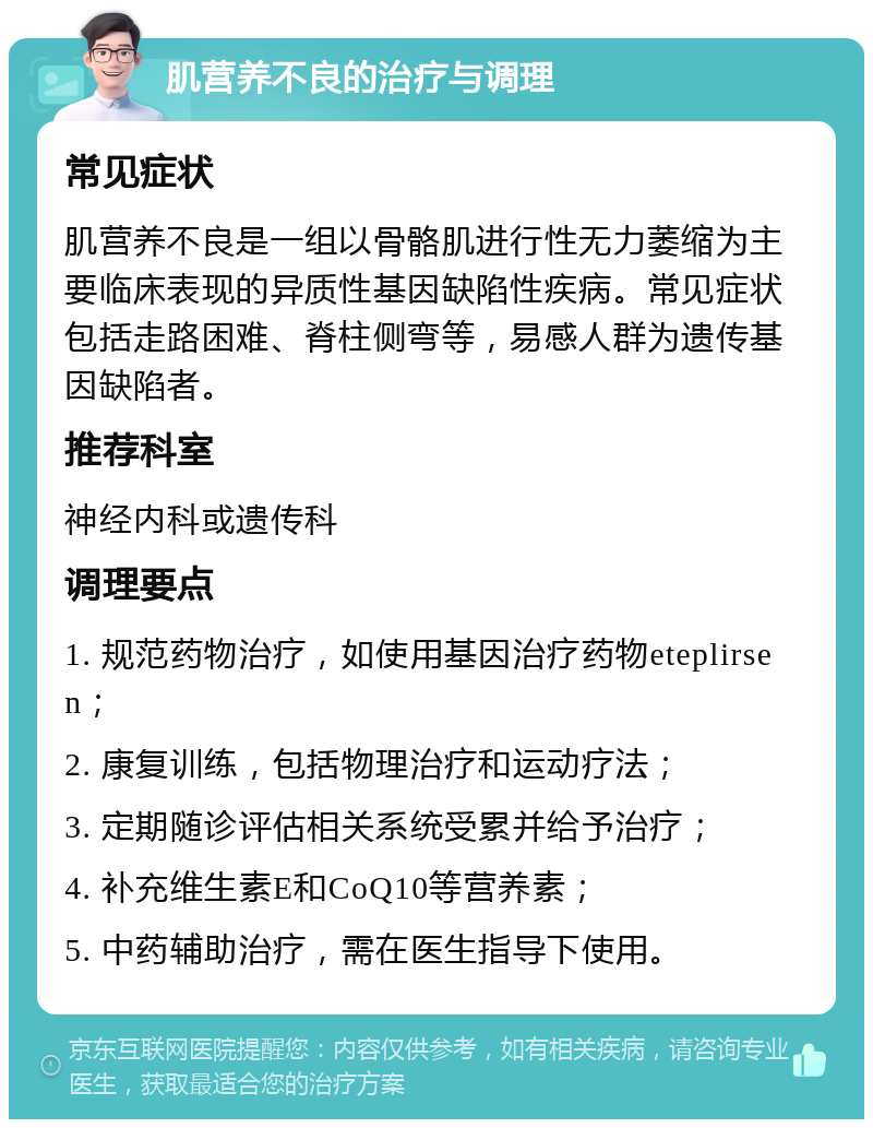 肌营养不良的治疗与调理 常见症状 肌营养不良是一组以骨骼肌进行性无力萎缩为主要临床表现的异质性基因缺陷性疾病。常见症状包括走路困难、脊柱侧弯等，易感人群为遗传基因缺陷者。 推荐科室 神经内科或遗传科 调理要点 1. 规范药物治疗，如使用基因治疗药物eteplirsen； 2. 康复训练，包括物理治疗和运动疗法； 3. 定期随诊评估相关系统受累并给予治疗； 4. 补充维生素E和CoQ10等营养素； 5. 中药辅助治疗，需在医生指导下使用。