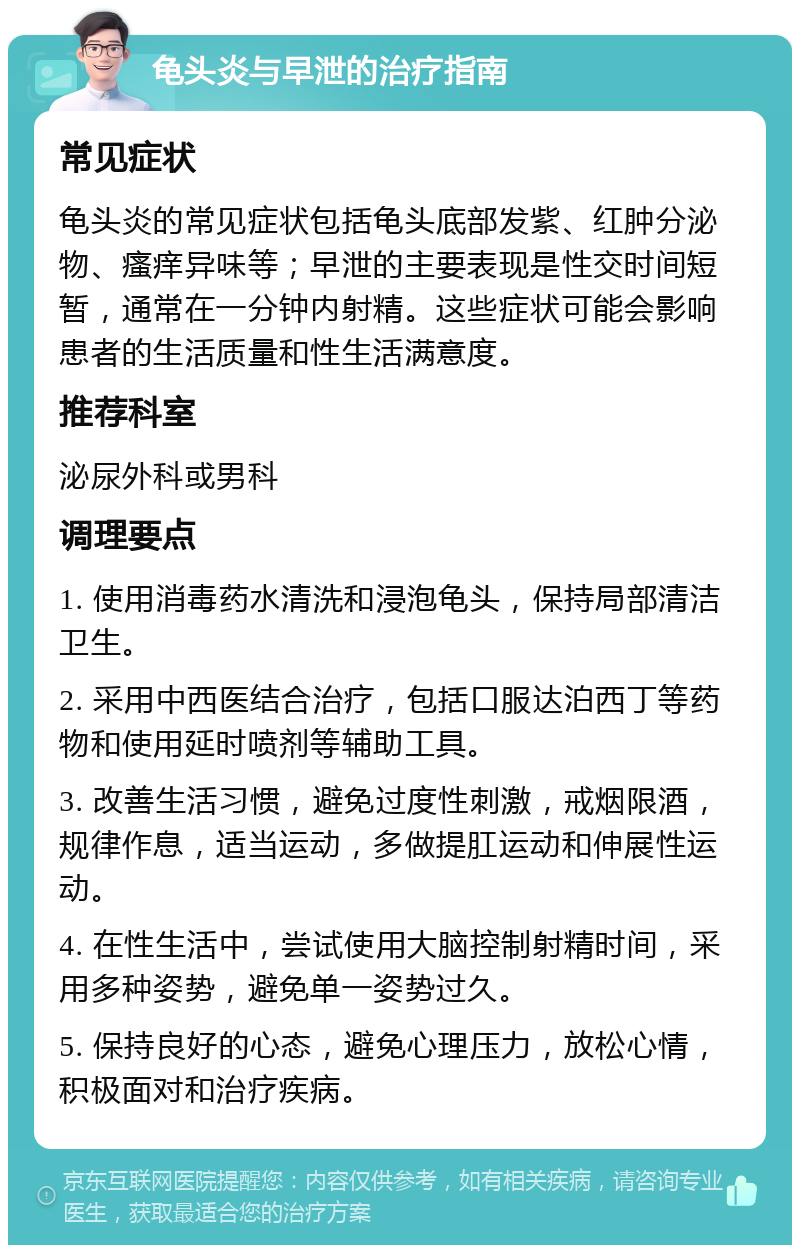 龟头炎与早泄的治疗指南 常见症状 龟头炎的常见症状包括龟头底部发紫、红肿分泌物、瘙痒异味等；早泄的主要表现是性交时间短暂，通常在一分钟内射精。这些症状可能会影响患者的生活质量和性生活满意度。 推荐科室 泌尿外科或男科 调理要点 1. 使用消毒药水清洗和浸泡龟头，保持局部清洁卫生。 2. 采用中西医结合治疗，包括口服达泊西丁等药物和使用延时喷剂等辅助工具。 3. 改善生活习惯，避免过度性刺激，戒烟限酒，规律作息，适当运动，多做提肛运动和伸展性运动。 4. 在性生活中，尝试使用大脑控制射精时间，采用多种姿势，避免单一姿势过久。 5. 保持良好的心态，避免心理压力，放松心情，积极面对和治疗疾病。