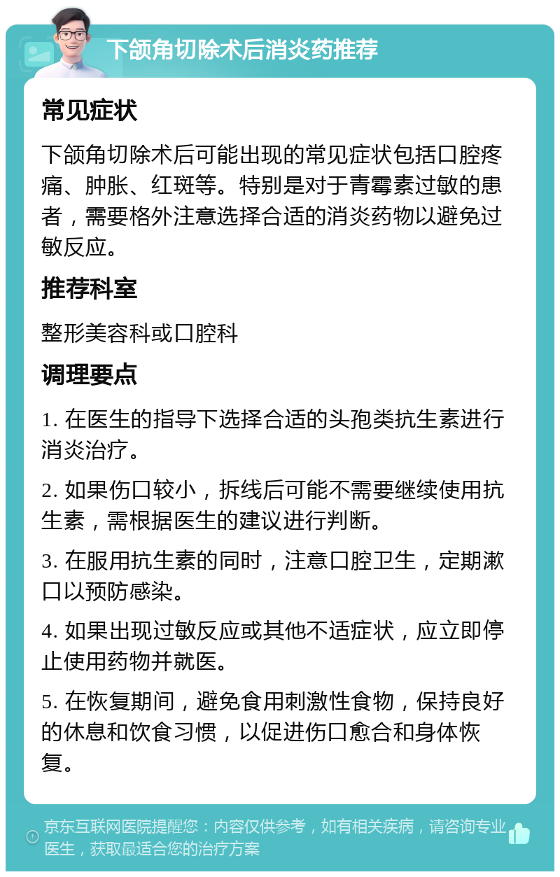 下颌角切除术后消炎药推荐 常见症状 下颌角切除术后可能出现的常见症状包括口腔疼痛、肿胀、红斑等。特别是对于青霉素过敏的患者，需要格外注意选择合适的消炎药物以避免过敏反应。 推荐科室 整形美容科或口腔科 调理要点 1. 在医生的指导下选择合适的头孢类抗生素进行消炎治疗。 2. 如果伤口较小，拆线后可能不需要继续使用抗生素，需根据医生的建议进行判断。 3. 在服用抗生素的同时，注意口腔卫生，定期漱口以预防感染。 4. 如果出现过敏反应或其他不适症状，应立即停止使用药物并就医。 5. 在恢复期间，避免食用刺激性食物，保持良好的休息和饮食习惯，以促进伤口愈合和身体恢复。