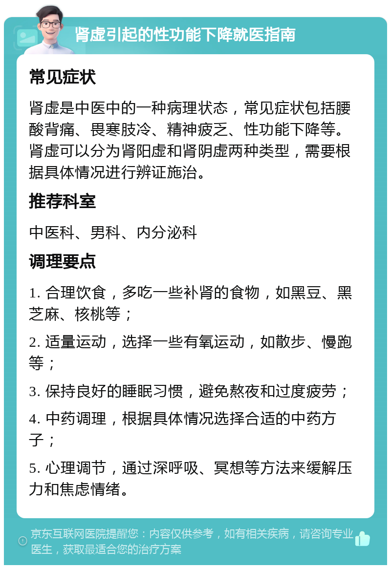 肾虚引起的性功能下降就医指南 常见症状 肾虚是中医中的一种病理状态，常见症状包括腰酸背痛、畏寒肢冷、精神疲乏、性功能下降等。肾虚可以分为肾阳虚和肾阴虚两种类型，需要根据具体情况进行辨证施治。 推荐科室 中医科、男科、内分泌科 调理要点 1. 合理饮食，多吃一些补肾的食物，如黑豆、黑芝麻、核桃等； 2. 适量运动，选择一些有氧运动，如散步、慢跑等； 3. 保持良好的睡眠习惯，避免熬夜和过度疲劳； 4. 中药调理，根据具体情况选择合适的中药方子； 5. 心理调节，通过深呼吸、冥想等方法来缓解压力和焦虑情绪。