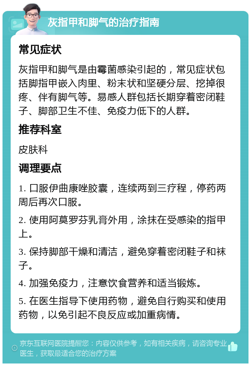 灰指甲和脚气的治疗指南 常见症状 灰指甲和脚气是由霉菌感染引起的，常见症状包括脚指甲嵌入肉里、粉末状和坚硬分层、挖掉很疼、伴有脚气等。易感人群包括长期穿着密闭鞋子、脚部卫生不佳、免疫力低下的人群。 推荐科室 皮肤科 调理要点 1. 口服伊曲康唑胶囊，连续两到三疗程，停药两周后再次口服。 2. 使用阿莫罗芬乳膏外用，涂抹在受感染的指甲上。 3. 保持脚部干燥和清洁，避免穿着密闭鞋子和袜子。 4. 加强免疫力，注意饮食营养和适当锻炼。 5. 在医生指导下使用药物，避免自行购买和使用药物，以免引起不良反应或加重病情。