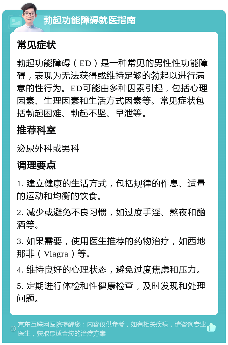 勃起功能障碍就医指南 常见症状 勃起功能障碍（ED）是一种常见的男性性功能障碍，表现为无法获得或维持足够的勃起以进行满意的性行为。ED可能由多种因素引起，包括心理因素、生理因素和生活方式因素等。常见症状包括勃起困难、勃起不坚、早泄等。 推荐科室 泌尿外科或男科 调理要点 1. 建立健康的生活方式，包括规律的作息、适量的运动和均衡的饮食。 2. 减少或避免不良习惯，如过度手淫、熬夜和酗酒等。 3. 如果需要，使用医生推荐的药物治疗，如西地那非（Viagra）等。 4. 维持良好的心理状态，避免过度焦虑和压力。 5. 定期进行体检和性健康检查，及时发现和处理问题。