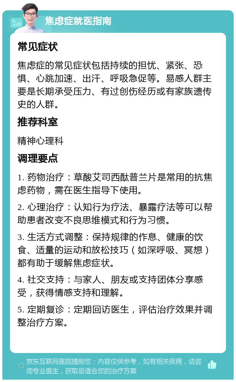 焦虑症就医指南 常见症状 焦虑症的常见症状包括持续的担忧、紧张、恐惧、心跳加速、出汗、呼吸急促等。易感人群主要是长期承受压力、有过创伤经历或有家族遗传史的人群。 推荐科室 精神心理科 调理要点 1. 药物治疗：草酸艾司西酞普兰片是常用的抗焦虑药物，需在医生指导下使用。 2. 心理治疗：认知行为疗法、暴露疗法等可以帮助患者改变不良思维模式和行为习惯。 3. 生活方式调整：保持规律的作息、健康的饮食、适量的运动和放松技巧（如深呼吸、冥想）都有助于缓解焦虑症状。 4. 社交支持：与家人、朋友或支持团体分享感受，获得情感支持和理解。 5. 定期复诊：定期回访医生，评估治疗效果并调整治疗方案。