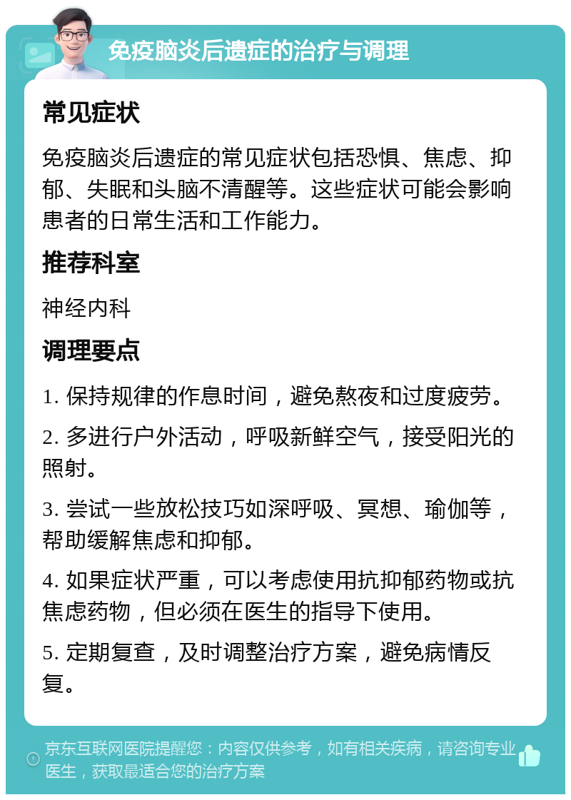 免疫脑炎后遗症的治疗与调理 常见症状 免疫脑炎后遗症的常见症状包括恐惧、焦虑、抑郁、失眠和头脑不清醒等。这些症状可能会影响患者的日常生活和工作能力。 推荐科室 神经内科 调理要点 1. 保持规律的作息时间，避免熬夜和过度疲劳。 2. 多进行户外活动，呼吸新鲜空气，接受阳光的照射。 3. 尝试一些放松技巧如深呼吸、冥想、瑜伽等，帮助缓解焦虑和抑郁。 4. 如果症状严重，可以考虑使用抗抑郁药物或抗焦虑药物，但必须在医生的指导下使用。 5. 定期复查，及时调整治疗方案，避免病情反复。