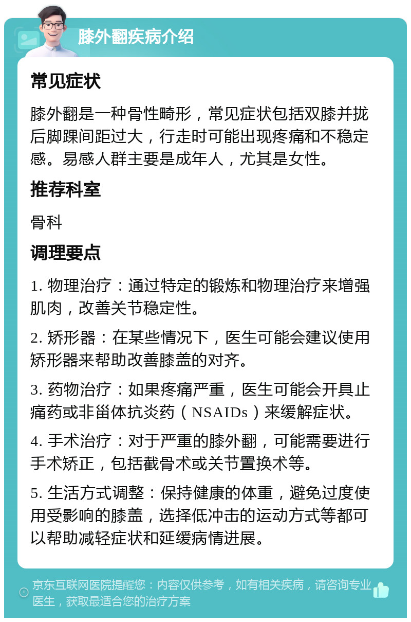 膝外翻疾病介绍 常见症状 膝外翻是一种骨性畸形，常见症状包括双膝并拢后脚踝间距过大，行走时可能出现疼痛和不稳定感。易感人群主要是成年人，尤其是女性。 推荐科室 骨科 调理要点 1. 物理治疗：通过特定的锻炼和物理治疗来增强肌肉，改善关节稳定性。 2. 矫形器：在某些情况下，医生可能会建议使用矫形器来帮助改善膝盖的对齐。 3. 药物治疗：如果疼痛严重，医生可能会开具止痛药或非甾体抗炎药（NSAIDs）来缓解症状。 4. 手术治疗：对于严重的膝外翻，可能需要进行手术矫正，包括截骨术或关节置换术等。 5. 生活方式调整：保持健康的体重，避免过度使用受影响的膝盖，选择低冲击的运动方式等都可以帮助减轻症状和延缓病情进展。