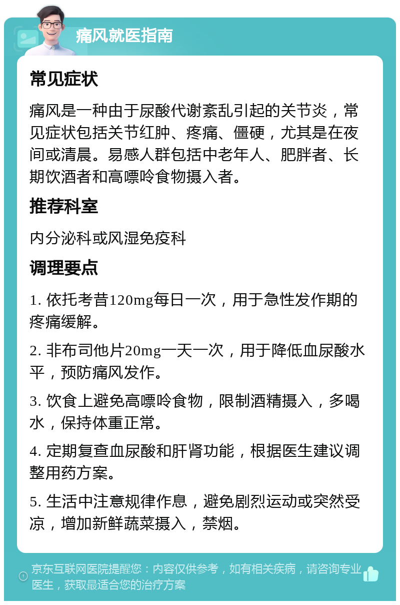 痛风就医指南 常见症状 痛风是一种由于尿酸代谢紊乱引起的关节炎，常见症状包括关节红肿、疼痛、僵硬，尤其是在夜间或清晨。易感人群包括中老年人、肥胖者、长期饮酒者和高嘌呤食物摄入者。 推荐科室 内分泌科或风湿免疫科 调理要点 1. 依托考昔120mg每日一次，用于急性发作期的疼痛缓解。 2. 非布司他片20mg一天一次，用于降低血尿酸水平，预防痛风发作。 3. 饮食上避免高嘌呤食物，限制酒精摄入，多喝水，保持体重正常。 4. 定期复查血尿酸和肝肾功能，根据医生建议调整用药方案。 5. 生活中注意规律作息，避免剧烈运动或突然受凉，增加新鲜蔬菜摄入，禁烟。