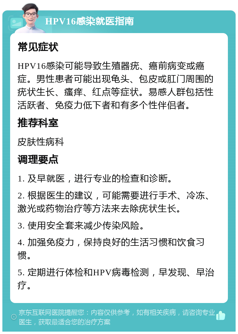 HPV16感染就医指南 常见症状 HPV16感染可能导致生殖器疣、癌前病变或癌症。男性患者可能出现龟头、包皮或肛门周围的疣状生长、瘙痒、红点等症状。易感人群包括性活跃者、免疫力低下者和有多个性伴侣者。 推荐科室 皮肤性病科 调理要点 1. 及早就医，进行专业的检查和诊断。 2. 根据医生的建议，可能需要进行手术、冷冻、激光或药物治疗等方法来去除疣状生长。 3. 使用安全套来减少传染风险。 4. 加强免疫力，保持良好的生活习惯和饮食习惯。 5. 定期进行体检和HPV病毒检测，早发现、早治疗。