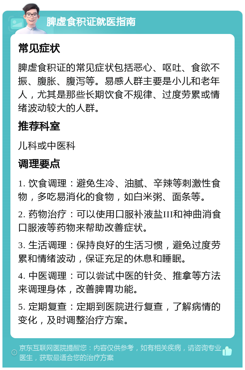 脾虚食积证就医指南 常见症状 脾虚食积证的常见症状包括恶心、呕吐、食欲不振、腹胀、腹泻等。易感人群主要是小儿和老年人，尤其是那些长期饮食不规律、过度劳累或情绪波动较大的人群。 推荐科室 儿科或中医科 调理要点 1. 饮食调理：避免生冷、油腻、辛辣等刺激性食物，多吃易消化的食物，如白米粥、面条等。 2. 药物治疗：可以使用口服补液盐III和神曲消食口服液等药物来帮助改善症状。 3. 生活调理：保持良好的生活习惯，避免过度劳累和情绪波动，保证充足的休息和睡眠。 4. 中医调理：可以尝试中医的针灸、推拿等方法来调理身体，改善脾胃功能。 5. 定期复查：定期到医院进行复查，了解病情的变化，及时调整治疗方案。