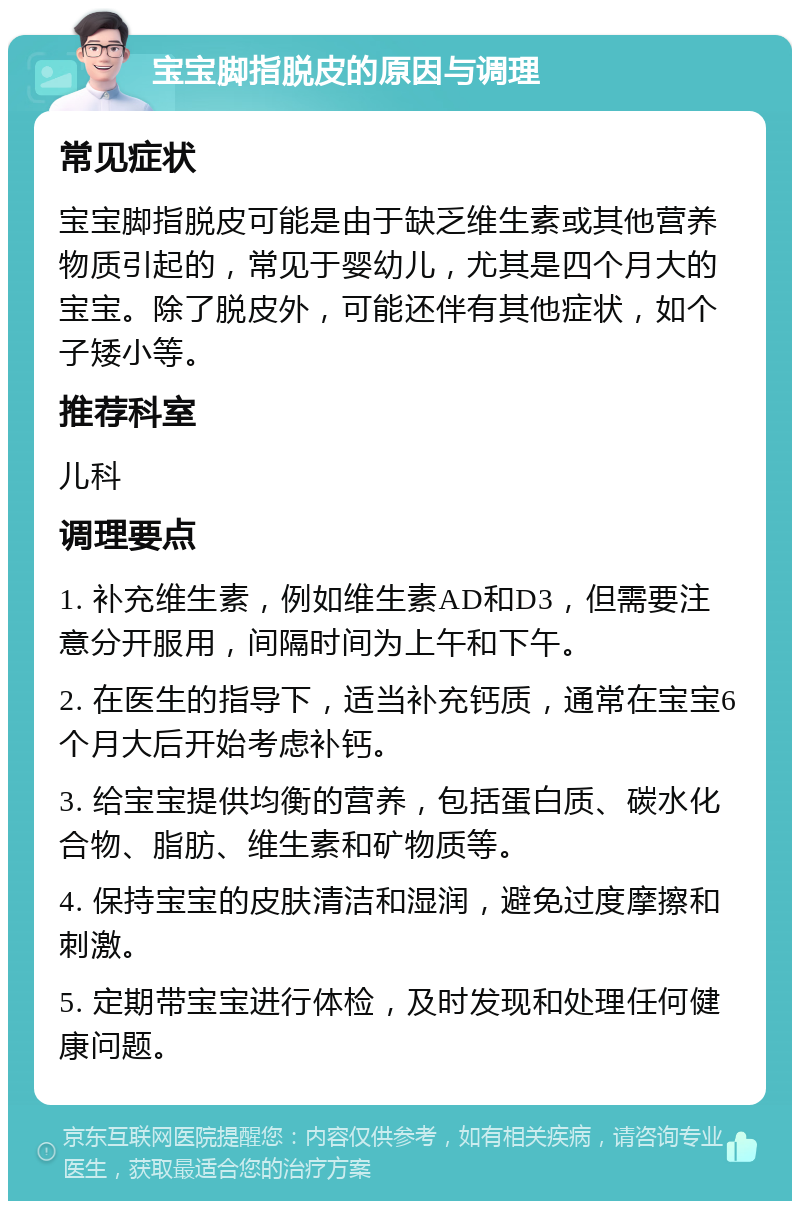 宝宝脚指脱皮的原因与调理 常见症状 宝宝脚指脱皮可能是由于缺乏维生素或其他营养物质引起的，常见于婴幼儿，尤其是四个月大的宝宝。除了脱皮外，可能还伴有其他症状，如个子矮小等。 推荐科室 儿科 调理要点 1. 补充维生素，例如维生素AD和D3，但需要注意分开服用，间隔时间为上午和下午。 2. 在医生的指导下，适当补充钙质，通常在宝宝6个月大后开始考虑补钙。 3. 给宝宝提供均衡的营养，包括蛋白质、碳水化合物、脂肪、维生素和矿物质等。 4. 保持宝宝的皮肤清洁和湿润，避免过度摩擦和刺激。 5. 定期带宝宝进行体检，及时发现和处理任何健康问题。