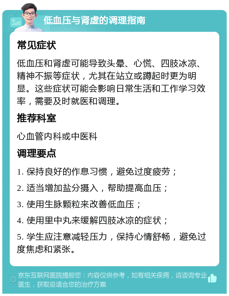 低血压与肾虚的调理指南 常见症状 低血压和肾虚可能导致头晕、心慌、四肢冰凉、精神不振等症状，尤其在站立或蹲起时更为明显。这些症状可能会影响日常生活和工作学习效率，需要及时就医和调理。 推荐科室 心血管内科或中医科 调理要点 1. 保持良好的作息习惯，避免过度疲劳； 2. 适当增加盐分摄入，帮助提高血压； 3. 使用生脉颗粒来改善低血压； 4. 使用里中丸来缓解四肢冰凉的症状； 5. 学生应注意减轻压力，保持心情舒畅，避免过度焦虑和紧张。