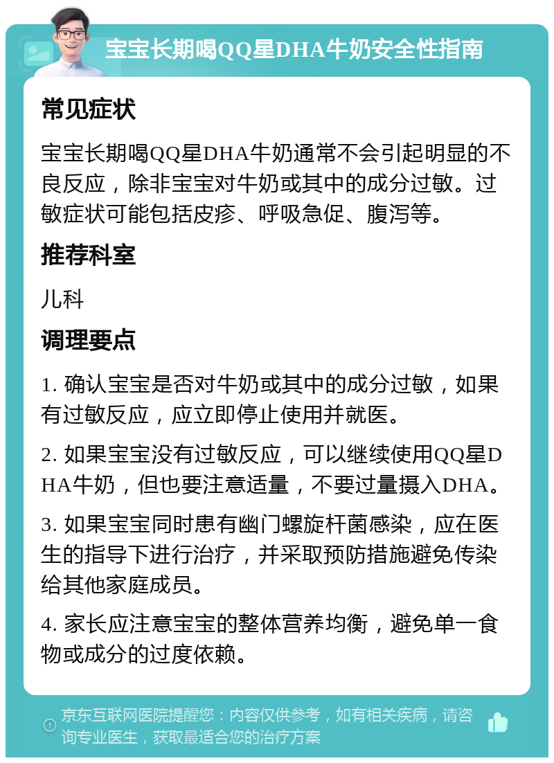 宝宝长期喝QQ星DHA牛奶安全性指南 常见症状 宝宝长期喝QQ星DHA牛奶通常不会引起明显的不良反应，除非宝宝对牛奶或其中的成分过敏。过敏症状可能包括皮疹、呼吸急促、腹泻等。 推荐科室 儿科 调理要点 1. 确认宝宝是否对牛奶或其中的成分过敏，如果有过敏反应，应立即停止使用并就医。 2. 如果宝宝没有过敏反应，可以继续使用QQ星DHA牛奶，但也要注意适量，不要过量摄入DHA。 3. 如果宝宝同时患有幽门螺旋杆菌感染，应在医生的指导下进行治疗，并采取预防措施避免传染给其他家庭成员。 4. 家长应注意宝宝的整体营养均衡，避免单一食物或成分的过度依赖。