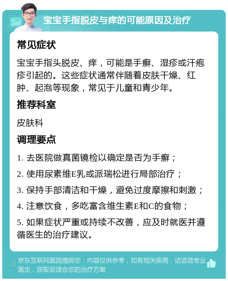 宝宝手指脱皮与痒的可能原因及治疗 常见症状 宝宝手指头脱皮、痒，可能是手癣、湿疹或汗疱疹引起的。这些症状通常伴随着皮肤干燥、红肿、起泡等现象，常见于儿童和青少年。 推荐科室 皮肤科 调理要点 1. 去医院做真菌镜检以确定是否为手癣； 2. 使用尿素维E乳或派瑞松进行局部治疗； 3. 保持手部清洁和干燥，避免过度摩擦和刺激； 4. 注意饮食，多吃富含维生素E和C的食物； 5. 如果症状严重或持续不改善，应及时就医并遵循医生的治疗建议。