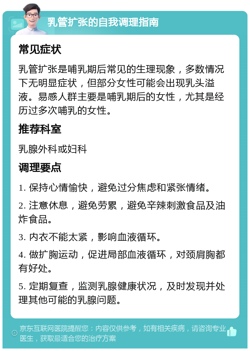 乳管扩张的自我调理指南 常见症状 乳管扩张是哺乳期后常见的生理现象，多数情况下无明显症状，但部分女性可能会出现乳头溢液。易感人群主要是哺乳期后的女性，尤其是经历过多次哺乳的女性。 推荐科室 乳腺外科或妇科 调理要点 1. 保持心情愉快，避免过分焦虑和紧张情绪。 2. 注意休息，避免劳累，避免辛辣刺激食品及油炸食品。 3. 内衣不能太紧，影响血液循环。 4. 做扩胸运动，促进局部血液循环，对颈肩胸都有好处。 5. 定期复查，监测乳腺健康状况，及时发现并处理其他可能的乳腺问题。