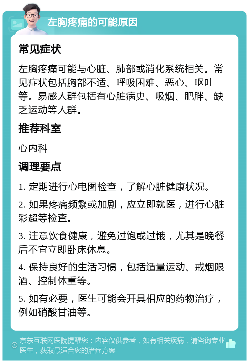 左胸疼痛的可能原因 常见症状 左胸疼痛可能与心脏、肺部或消化系统相关。常见症状包括胸部不适、呼吸困难、恶心、呕吐等。易感人群包括有心脏病史、吸烟、肥胖、缺乏运动等人群。 推荐科室 心内科 调理要点 1. 定期进行心电图检查，了解心脏健康状况。 2. 如果疼痛频繁或加剧，应立即就医，进行心脏彩超等检查。 3. 注意饮食健康，避免过饱或过饿，尤其是晚餐后不宜立即卧床休息。 4. 保持良好的生活习惯，包括适量运动、戒烟限酒、控制体重等。 5. 如有必要，医生可能会开具相应的药物治疗，例如硝酸甘油等。