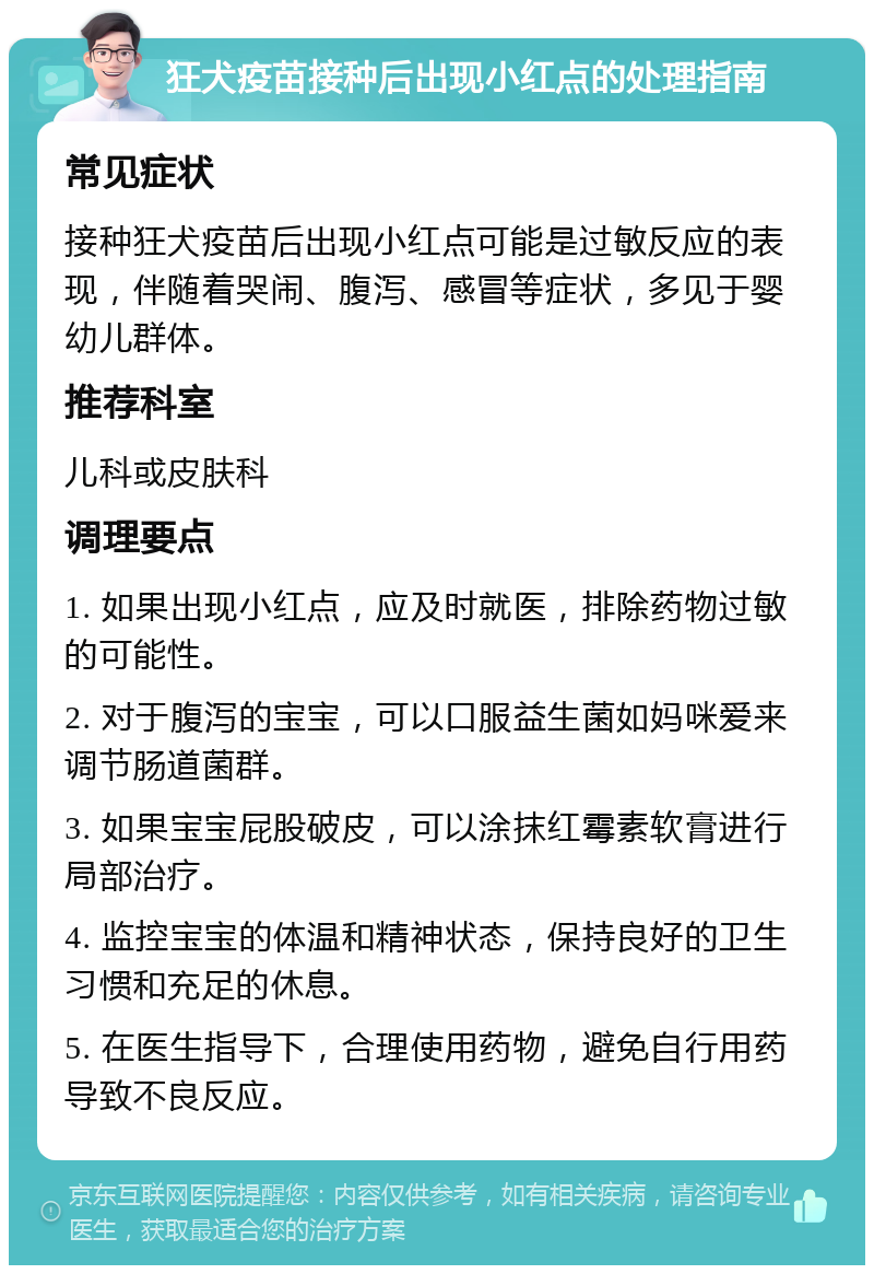 狂犬疫苗接种后出现小红点的处理指南 常见症状 接种狂犬疫苗后出现小红点可能是过敏反应的表现，伴随着哭闹、腹泻、感冒等症状，多见于婴幼儿群体。 推荐科室 儿科或皮肤科 调理要点 1. 如果出现小红点，应及时就医，排除药物过敏的可能性。 2. 对于腹泻的宝宝，可以口服益生菌如妈咪爱来调节肠道菌群。 3. 如果宝宝屁股破皮，可以涂抹红霉素软膏进行局部治疗。 4. 监控宝宝的体温和精神状态，保持良好的卫生习惯和充足的休息。 5. 在医生指导下，合理使用药物，避免自行用药导致不良反应。