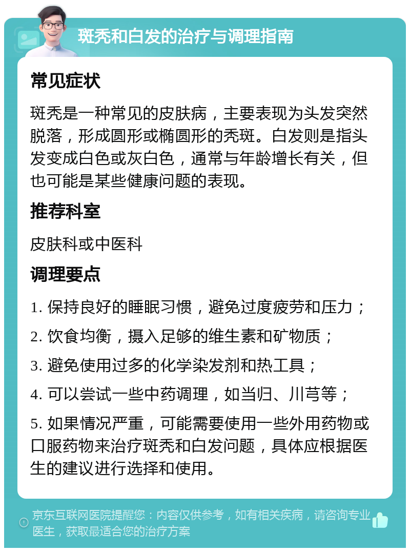 斑秃和白发的治疗与调理指南 常见症状 斑秃是一种常见的皮肤病，主要表现为头发突然脱落，形成圆形或椭圆形的秃斑。白发则是指头发变成白色或灰白色，通常与年龄增长有关，但也可能是某些健康问题的表现。 推荐科室 皮肤科或中医科 调理要点 1. 保持良好的睡眠习惯，避免过度疲劳和压力； 2. 饮食均衡，摄入足够的维生素和矿物质； 3. 避免使用过多的化学染发剂和热工具； 4. 可以尝试一些中药调理，如当归、川芎等； 5. 如果情况严重，可能需要使用一些外用药物或口服药物来治疗斑秃和白发问题，具体应根据医生的建议进行选择和使用。