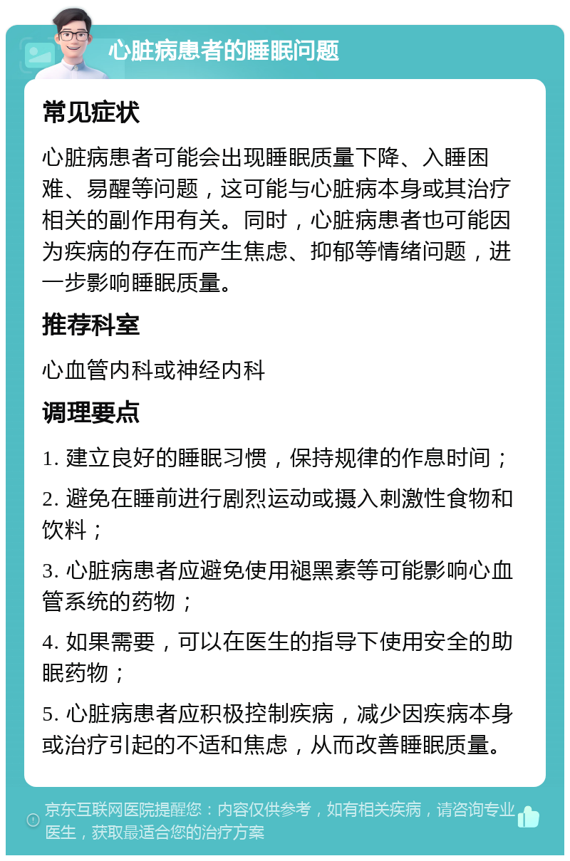 心脏病患者的睡眠问题 常见症状 心脏病患者可能会出现睡眠质量下降、入睡困难、易醒等问题，这可能与心脏病本身或其治疗相关的副作用有关。同时，心脏病患者也可能因为疾病的存在而产生焦虑、抑郁等情绪问题，进一步影响睡眠质量。 推荐科室 心血管内科或神经内科 调理要点 1. 建立良好的睡眠习惯，保持规律的作息时间； 2. 避免在睡前进行剧烈运动或摄入刺激性食物和饮料； 3. 心脏病患者应避免使用褪黑素等可能影响心血管系统的药物； 4. 如果需要，可以在医生的指导下使用安全的助眠药物； 5. 心脏病患者应积极控制疾病，减少因疾病本身或治疗引起的不适和焦虑，从而改善睡眠质量。