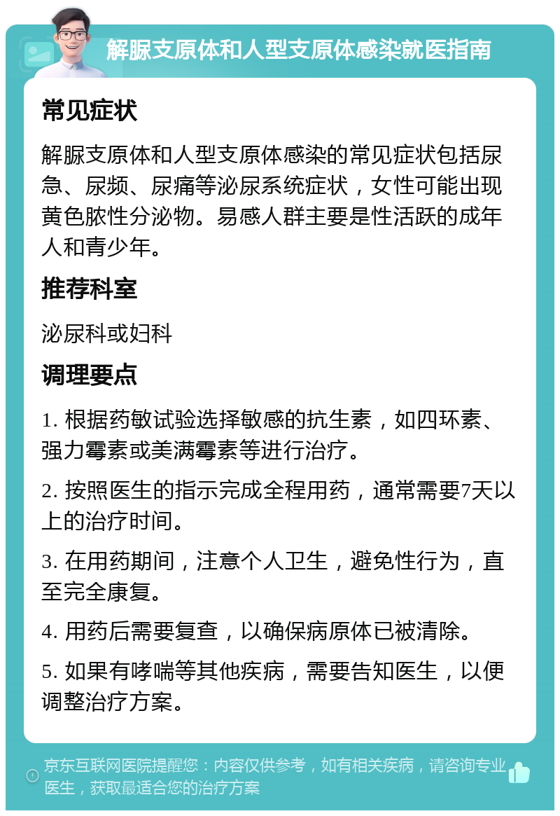 解脲支原体和人型支原体感染就医指南 常见症状 解脲支原体和人型支原体感染的常见症状包括尿急、尿频、尿痛等泌尿系统症状，女性可能出现黄色脓性分泌物。易感人群主要是性活跃的成年人和青少年。 推荐科室 泌尿科或妇科 调理要点 1. 根据药敏试验选择敏感的抗生素，如四环素、强力霉素或美满霉素等进行治疗。 2. 按照医生的指示完成全程用药，通常需要7天以上的治疗时间。 3. 在用药期间，注意个人卫生，避免性行为，直至完全康复。 4. 用药后需要复查，以确保病原体已被清除。 5. 如果有哮喘等其他疾病，需要告知医生，以便调整治疗方案。