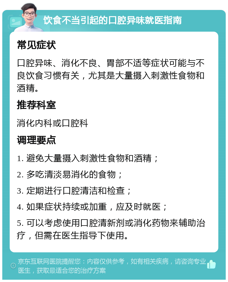 饮食不当引起的口腔异味就医指南 常见症状 口腔异味、消化不良、胃部不适等症状可能与不良饮食习惯有关，尤其是大量摄入刺激性食物和酒精。 推荐科室 消化内科或口腔科 调理要点 1. 避免大量摄入刺激性食物和酒精； 2. 多吃清淡易消化的食物； 3. 定期进行口腔清洁和检查； 4. 如果症状持续或加重，应及时就医； 5. 可以考虑使用口腔清新剂或消化药物来辅助治疗，但需在医生指导下使用。