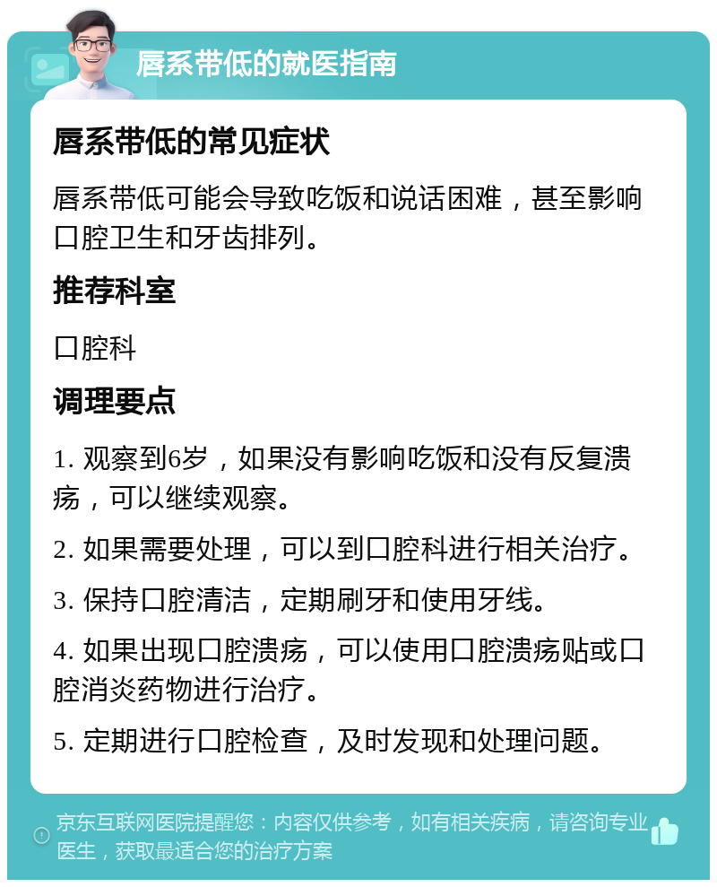 唇系带低的就医指南 唇系带低的常见症状 唇系带低可能会导致吃饭和说话困难，甚至影响口腔卫生和牙齿排列。 推荐科室 口腔科 调理要点 1. 观察到6岁，如果没有影响吃饭和没有反复溃疡，可以继续观察。 2. 如果需要处理，可以到口腔科进行相关治疗。 3. 保持口腔清洁，定期刷牙和使用牙线。 4. 如果出现口腔溃疡，可以使用口腔溃疡贴或口腔消炎药物进行治疗。 5. 定期进行口腔检查，及时发现和处理问题。