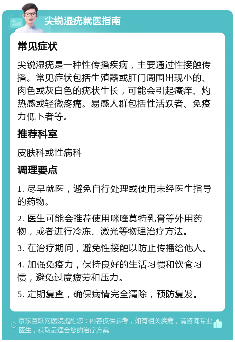 尖锐湿疣就医指南 常见症状 尖锐湿疣是一种性传播疾病，主要通过性接触传播。常见症状包括生殖器或肛门周围出现小的、肉色或灰白色的疣状生长，可能会引起瘙痒、灼热感或轻微疼痛。易感人群包括性活跃者、免疫力低下者等。 推荐科室 皮肤科或性病科 调理要点 1. 尽早就医，避免自行处理或使用未经医生指导的药物。 2. 医生可能会推荐使用咪喹莫特乳膏等外用药物，或者进行冷冻、激光等物理治疗方法。 3. 在治疗期间，避免性接触以防止传播给他人。 4. 加强免疫力，保持良好的生活习惯和饮食习惯，避免过度疲劳和压力。 5. 定期复查，确保病情完全清除，预防复发。