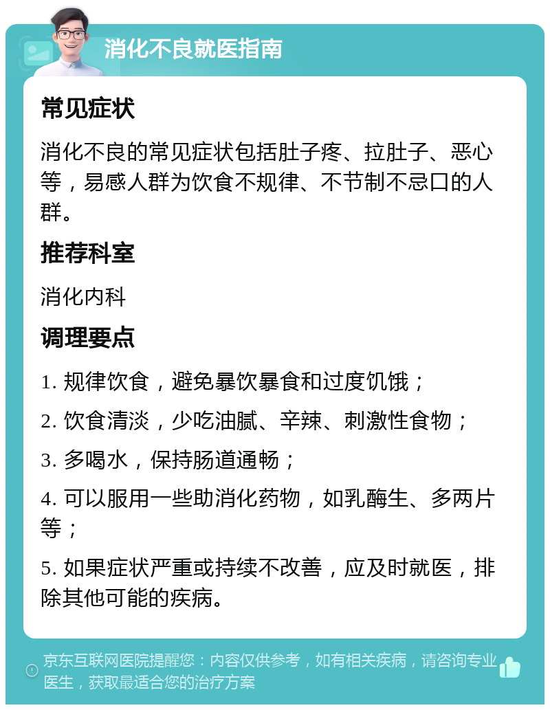 消化不良就医指南 常见症状 消化不良的常见症状包括肚子疼、拉肚子、恶心等，易感人群为饮食不规律、不节制不忌口的人群。 推荐科室 消化内科 调理要点 1. 规律饮食，避免暴饮暴食和过度饥饿； 2. 饮食清淡，少吃油腻、辛辣、刺激性食物； 3. 多喝水，保持肠道通畅； 4. 可以服用一些助消化药物，如乳酶生、多两片等； 5. 如果症状严重或持续不改善，应及时就医，排除其他可能的疾病。