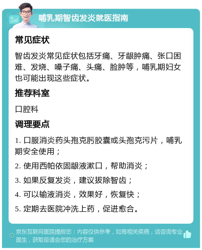 哺乳期智齿发炎就医指南 常见症状 智齿发炎常见症状包括牙痛、牙龈肿痛、张口困难、发烧、嗓子痛、头痛、脸肿等，哺乳期妇女也可能出现这些症状。 推荐科室 口腔科 调理要点 1. 口服消炎药头孢克肟胶囊或头孢克污片，哺乳期安全使用； 2. 使用西帕依固龈液漱口，帮助消炎； 3. 如果反复发炎，建议拔除智齿； 4. 可以输液消炎，效果好，恢复快； 5. 定期去医院冲洗上药，促进愈合。