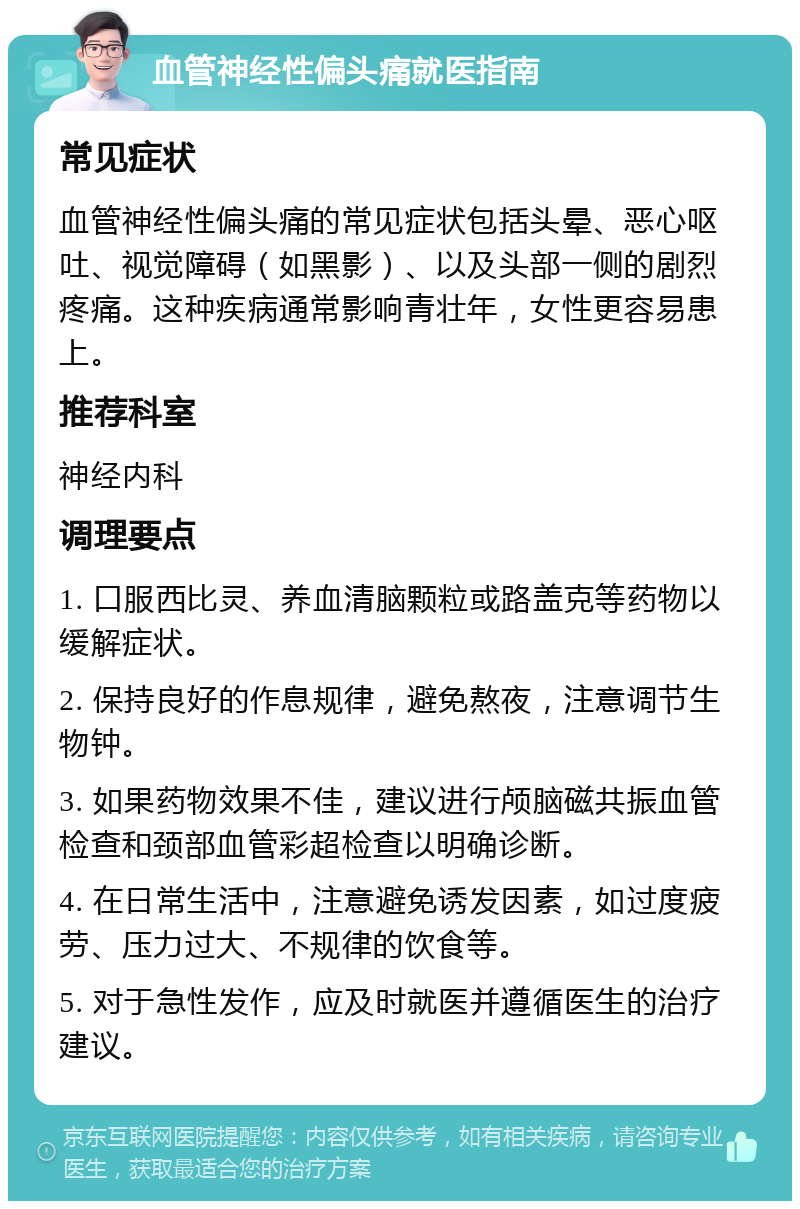 血管神经性偏头痛就医指南 常见症状 血管神经性偏头痛的常见症状包括头晕、恶心呕吐、视觉障碍（如黑影）、以及头部一侧的剧烈疼痛。这种疾病通常影响青壮年，女性更容易患上。 推荐科室 神经内科 调理要点 1. 口服西比灵、养血清脑颗粒或路盖克等药物以缓解症状。 2. 保持良好的作息规律，避免熬夜，注意调节生物钟。 3. 如果药物效果不佳，建议进行颅脑磁共振血管检查和颈部血管彩超检查以明确诊断。 4. 在日常生活中，注意避免诱发因素，如过度疲劳、压力过大、不规律的饮食等。 5. 对于急性发作，应及时就医并遵循医生的治疗建议。