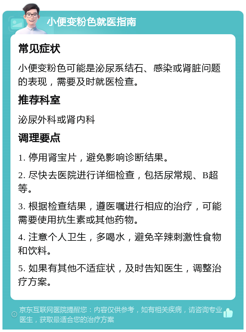 小便变粉色就医指南 常见症状 小便变粉色可能是泌尿系结石、感染或肾脏问题的表现，需要及时就医检查。 推荐科室 泌尿外科或肾内科 调理要点 1. 停用肾宝片，避免影响诊断结果。 2. 尽快去医院进行详细检查，包括尿常规、B超等。 3. 根据检查结果，遵医嘱进行相应的治疗，可能需要使用抗生素或其他药物。 4. 注意个人卫生，多喝水，避免辛辣刺激性食物和饮料。 5. 如果有其他不适症状，及时告知医生，调整治疗方案。