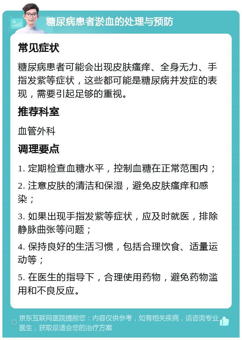 糖尿病患者淤血的处理与预防 常见症状 糖尿病患者可能会出现皮肤瘙痒、全身无力、手指发紫等症状，这些都可能是糖尿病并发症的表现，需要引起足够的重视。 推荐科室 血管外科 调理要点 1. 定期检查血糖水平，控制血糖在正常范围内； 2. 注意皮肤的清洁和保湿，避免皮肤瘙痒和感染； 3. 如果出现手指发紫等症状，应及时就医，排除静脉曲张等问题； 4. 保持良好的生活习惯，包括合理饮食、适量运动等； 5. 在医生的指导下，合理使用药物，避免药物滥用和不良反应。