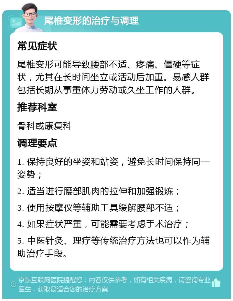 尾椎变形的治疗与调理 常见症状 尾椎变形可能导致腰部不适、疼痛、僵硬等症状，尤其在长时间坐立或活动后加重。易感人群包括长期从事重体力劳动或久坐工作的人群。 推荐科室 骨科或康复科 调理要点 1. 保持良好的坐姿和站姿，避免长时间保持同一姿势； 2. 适当进行腰部肌肉的拉伸和加强锻炼； 3. 使用按摩仪等辅助工具缓解腰部不适； 4. 如果症状严重，可能需要考虑手术治疗； 5. 中医针灸、理疗等传统治疗方法也可以作为辅助治疗手段。