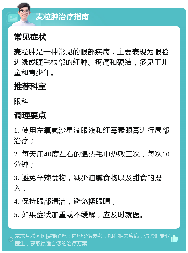 麦粒肿治疗指南 常见症状 麦粒肿是一种常见的眼部疾病，主要表现为眼睑边缘或睫毛根部的红肿、疼痛和硬结，多见于儿童和青少年。 推荐科室 眼科 调理要点 1. 使用左氧氟沙星滴眼液和红霉素眼膏进行局部治疗； 2. 每天用40度左右的温热毛巾热敷三次，每次10分钟； 3. 避免辛辣食物，减少油腻食物以及甜食的摄入； 4. 保持眼部清洁，避免揉眼睛； 5. 如果症状加重或不缓解，应及时就医。