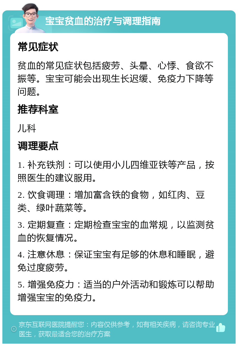 宝宝贫血的治疗与调理指南 常见症状 贫血的常见症状包括疲劳、头晕、心悸、食欲不振等。宝宝可能会出现生长迟缓、免疫力下降等问题。 推荐科室 儿科 调理要点 1. 补充铁剂：可以使用小儿四维亚铁等产品，按照医生的建议服用。 2. 饮食调理：增加富含铁的食物，如红肉、豆类、绿叶蔬菜等。 3. 定期复查：定期检查宝宝的血常规，以监测贫血的恢复情况。 4. 注意休息：保证宝宝有足够的休息和睡眠，避免过度疲劳。 5. 增强免疫力：适当的户外活动和锻炼可以帮助增强宝宝的免疫力。