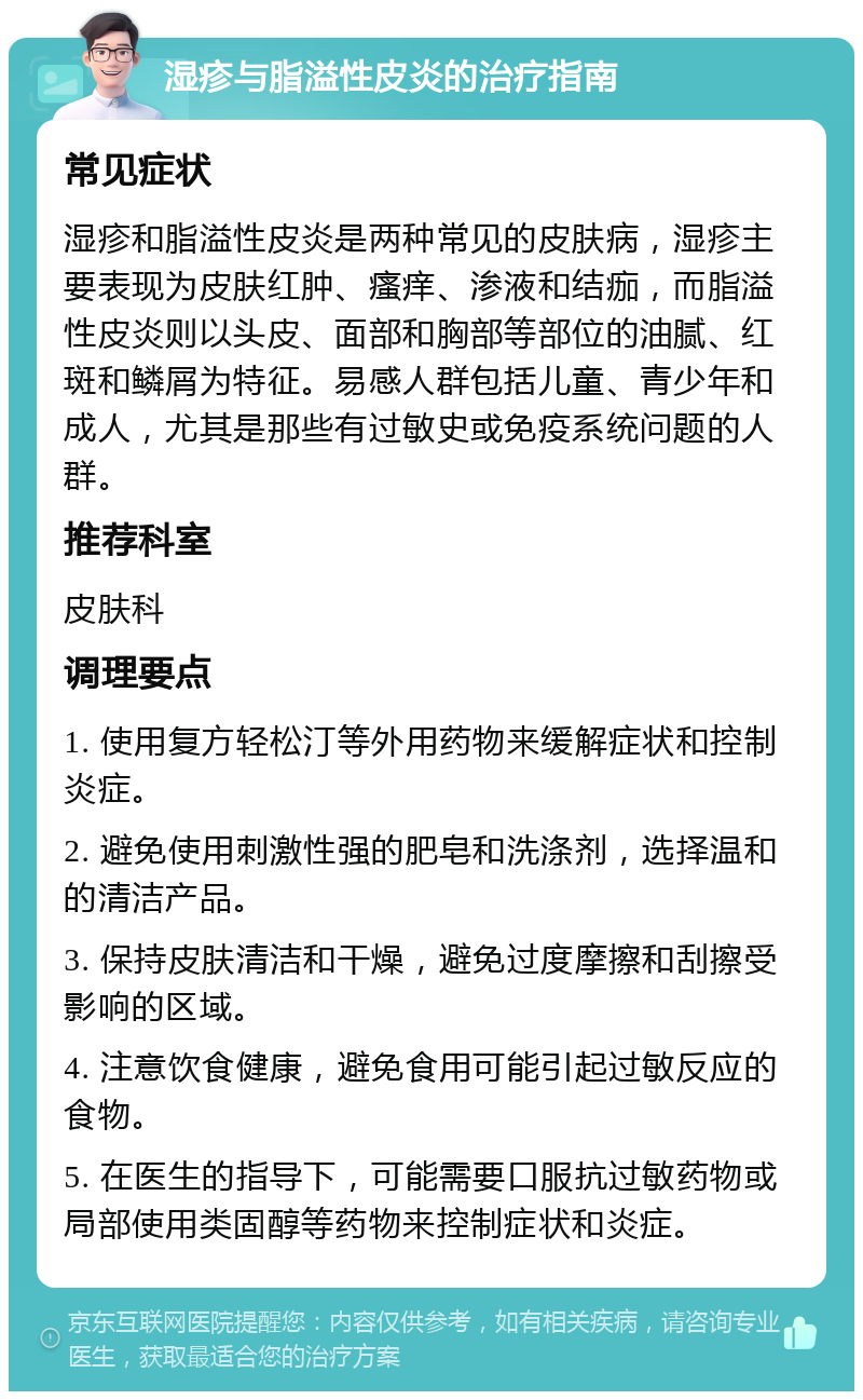 湿疹与脂溢性皮炎的治疗指南 常见症状 湿疹和脂溢性皮炎是两种常见的皮肤病，湿疹主要表现为皮肤红肿、瘙痒、渗液和结痂，而脂溢性皮炎则以头皮、面部和胸部等部位的油腻、红斑和鳞屑为特征。易感人群包括儿童、青少年和成人，尤其是那些有过敏史或免疫系统问题的人群。 推荐科室 皮肤科 调理要点 1. 使用复方轻松汀等外用药物来缓解症状和控制炎症。 2. 避免使用刺激性强的肥皂和洗涤剂，选择温和的清洁产品。 3. 保持皮肤清洁和干燥，避免过度摩擦和刮擦受影响的区域。 4. 注意饮食健康，避免食用可能引起过敏反应的食物。 5. 在医生的指导下，可能需要口服抗过敏药物或局部使用类固醇等药物来控制症状和炎症。