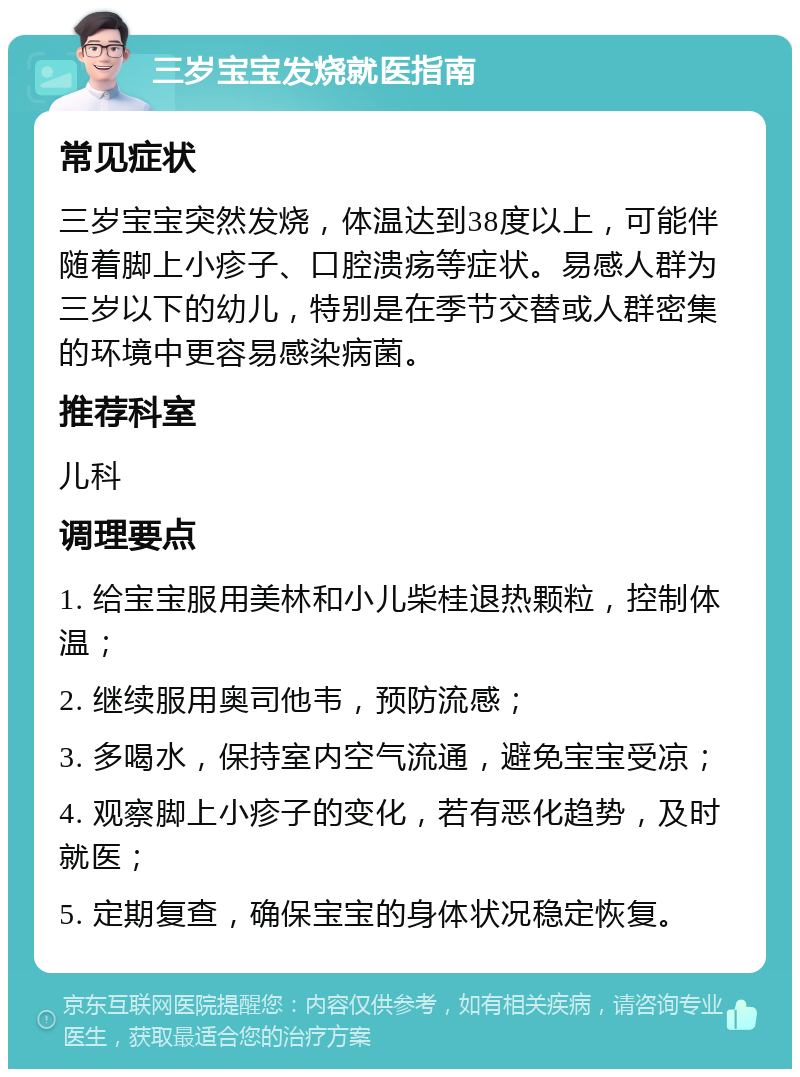 三岁宝宝发烧就医指南 常见症状 三岁宝宝突然发烧，体温达到38度以上，可能伴随着脚上小疹子、口腔溃疡等症状。易感人群为三岁以下的幼儿，特别是在季节交替或人群密集的环境中更容易感染病菌。 推荐科室 儿科 调理要点 1. 给宝宝服用美林和小儿柴桂退热颗粒，控制体温； 2. 继续服用奥司他韦，预防流感； 3. 多喝水，保持室内空气流通，避免宝宝受凉； 4. 观察脚上小疹子的变化，若有恶化趋势，及时就医； 5. 定期复查，确保宝宝的身体状况稳定恢复。