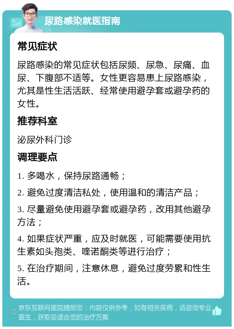 尿路感染就医指南 常见症状 尿路感染的常见症状包括尿频、尿急、尿痛、血尿、下腹部不适等。女性更容易患上尿路感染，尤其是性生活活跃、经常使用避孕套或避孕药的女性。 推荐科室 泌尿外科门诊 调理要点 1. 多喝水，保持尿路通畅； 2. 避免过度清洁私处，使用温和的清洁产品； 3. 尽量避免使用避孕套或避孕药，改用其他避孕方法； 4. 如果症状严重，应及时就医，可能需要使用抗生素如头孢类、喹诺酮类等进行治疗； 5. 在治疗期间，注意休息，避免过度劳累和性生活。