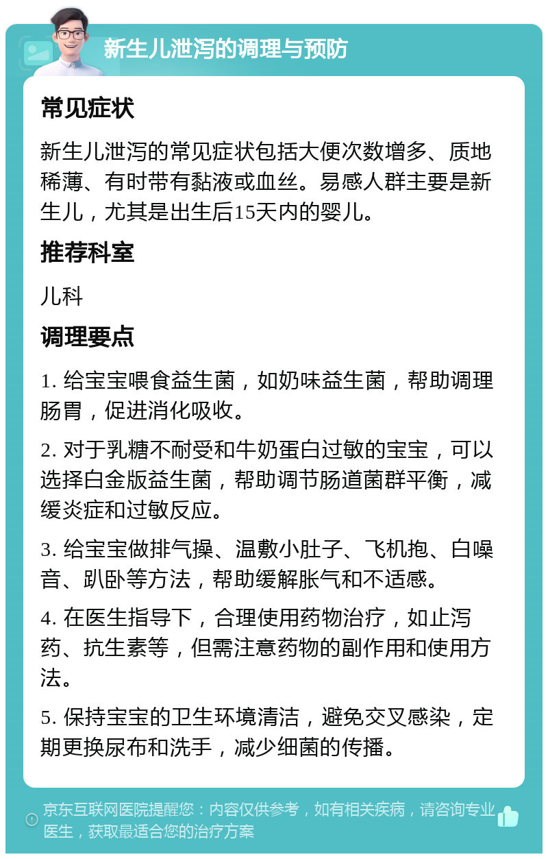 新生儿泄泻的调理与预防 常见症状 新生儿泄泻的常见症状包括大便次数增多、质地稀薄、有时带有黏液或血丝。易感人群主要是新生儿，尤其是出生后15天内的婴儿。 推荐科室 儿科 调理要点 1. 给宝宝喂食益生菌，如奶味益生菌，帮助调理肠胃，促进消化吸收。 2. 对于乳糖不耐受和牛奶蛋白过敏的宝宝，可以选择白金版益生菌，帮助调节肠道菌群平衡，减缓炎症和过敏反应。 3. 给宝宝做排气操、温敷小肚子、飞机抱、白噪音、趴卧等方法，帮助缓解胀气和不适感。 4. 在医生指导下，合理使用药物治疗，如止泻药、抗生素等，但需注意药物的副作用和使用方法。 5. 保持宝宝的卫生环境清洁，避免交叉感染，定期更换尿布和洗手，减少细菌的传播。