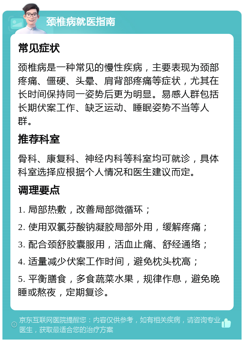 颈椎病就医指南 常见症状 颈椎病是一种常见的慢性疾病，主要表现为颈部疼痛、僵硬、头晕、肩背部疼痛等症状，尤其在长时间保持同一姿势后更为明显。易感人群包括长期伏案工作、缺乏运动、睡眠姿势不当等人群。 推荐科室 骨科、康复科、神经内科等科室均可就诊，具体科室选择应根据个人情况和医生建议而定。 调理要点 1. 局部热敷，改善局部微循环； 2. 使用双氯芬酸钠凝胶局部外用，缓解疼痛； 3. 配合颈舒胶囊服用，活血止痛、舒经通络； 4. 适量减少伏案工作时间，避免枕头枕高； 5. 平衡膳食，多食蔬菜水果，规律作息，避免晚睡或熬夜，定期复诊。