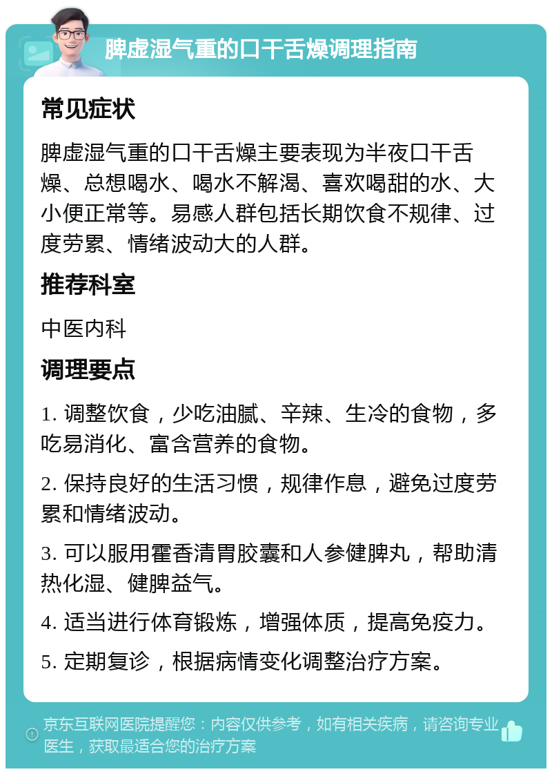 脾虚湿气重的口干舌燥调理指南 常见症状 脾虚湿气重的口干舌燥主要表现为半夜口干舌燥、总想喝水、喝水不解渴、喜欢喝甜的水、大小便正常等。易感人群包括长期饮食不规律、过度劳累、情绪波动大的人群。 推荐科室 中医内科 调理要点 1. 调整饮食，少吃油腻、辛辣、生冷的食物，多吃易消化、富含营养的食物。 2. 保持良好的生活习惯，规律作息，避免过度劳累和情绪波动。 3. 可以服用霍香清胃胶囊和人参健脾丸，帮助清热化湿、健脾益气。 4. 适当进行体育锻炼，增强体质，提高免疫力。 5. 定期复诊，根据病情变化调整治疗方案。