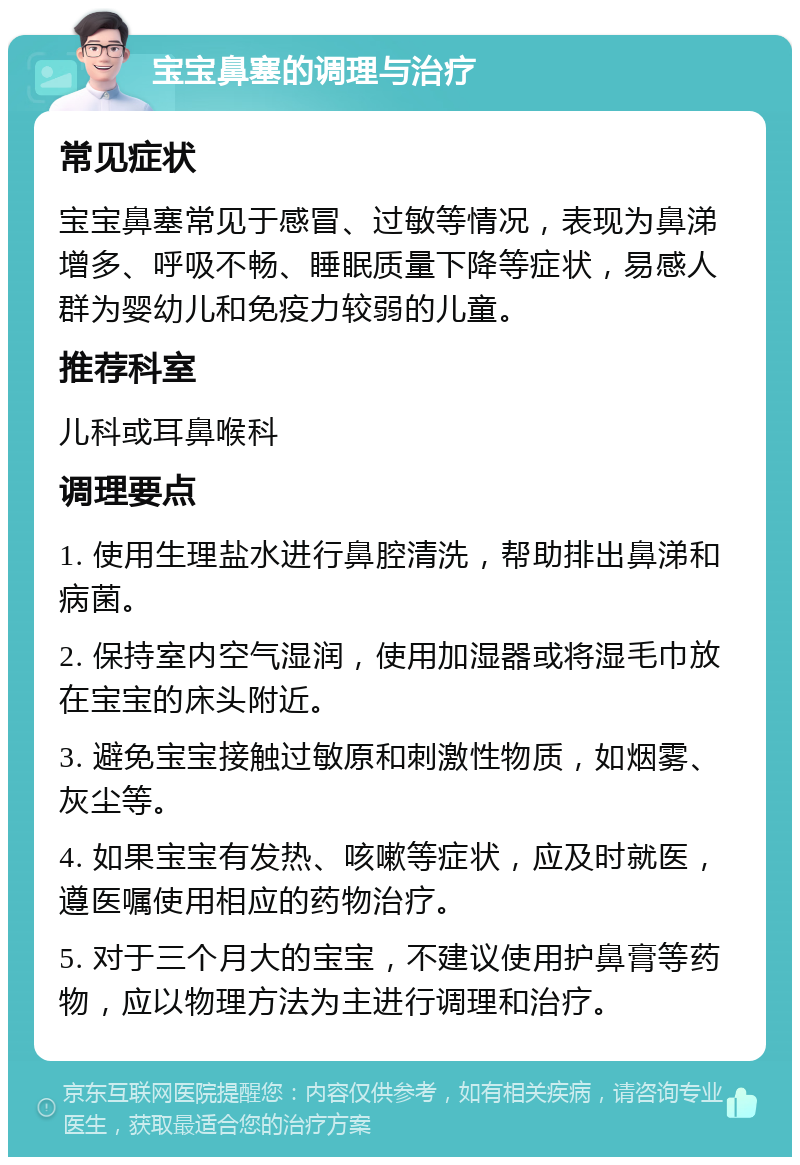 宝宝鼻塞的调理与治疗 常见症状 宝宝鼻塞常见于感冒、过敏等情况，表现为鼻涕增多、呼吸不畅、睡眠质量下降等症状，易感人群为婴幼儿和免疫力较弱的儿童。 推荐科室 儿科或耳鼻喉科 调理要点 1. 使用生理盐水进行鼻腔清洗，帮助排出鼻涕和病菌。 2. 保持室内空气湿润，使用加湿器或将湿毛巾放在宝宝的床头附近。 3. 避免宝宝接触过敏原和刺激性物质，如烟雾、灰尘等。 4. 如果宝宝有发热、咳嗽等症状，应及时就医，遵医嘱使用相应的药物治疗。 5. 对于三个月大的宝宝，不建议使用护鼻膏等药物，应以物理方法为主进行调理和治疗。