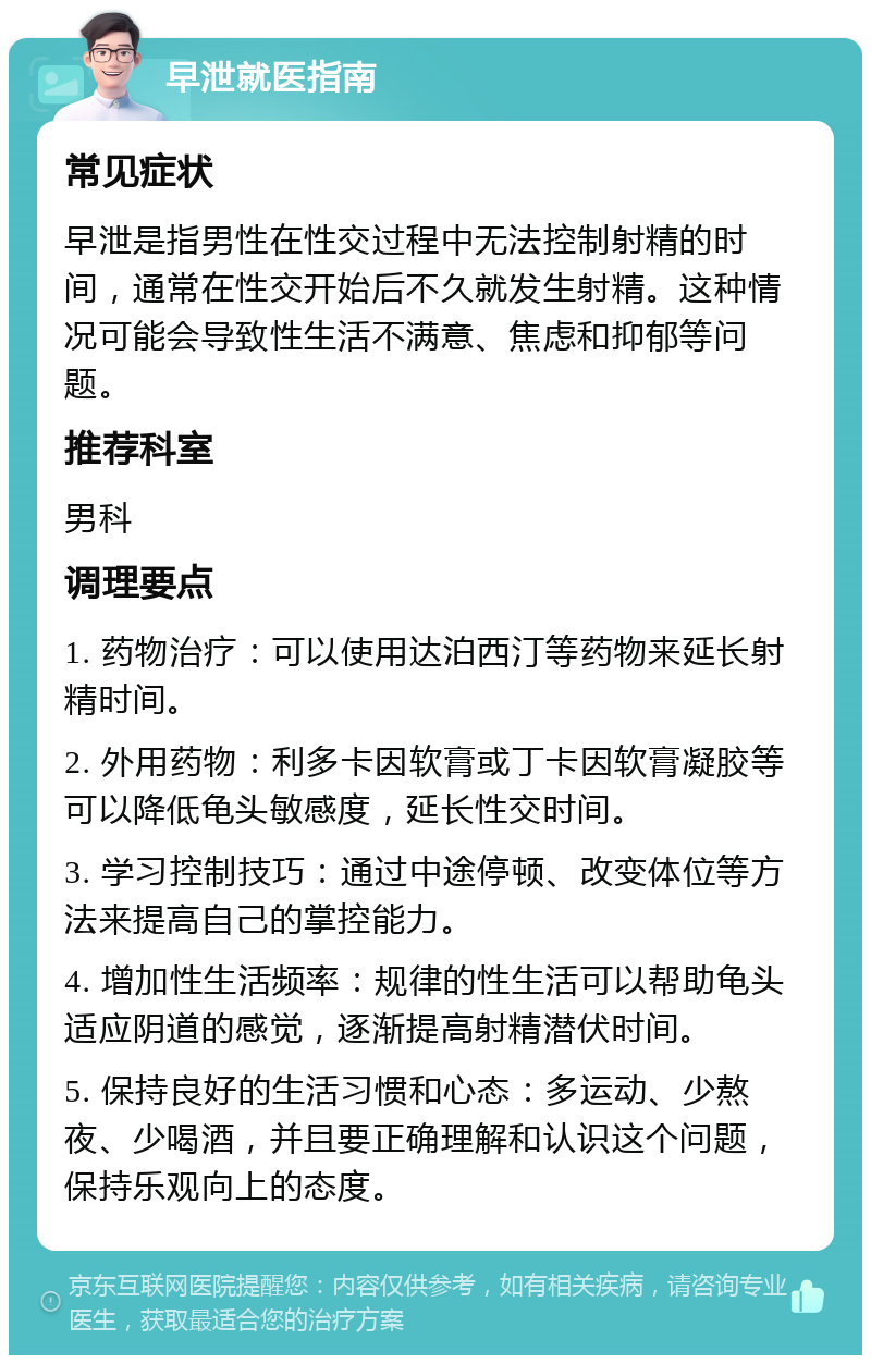 早泄就医指南 常见症状 早泄是指男性在性交过程中无法控制射精的时间，通常在性交开始后不久就发生射精。这种情况可能会导致性生活不满意、焦虑和抑郁等问题。 推荐科室 男科 调理要点 1. 药物治疗：可以使用达泊西汀等药物来延长射精时间。 2. 外用药物：利多卡因软膏或丁卡因软膏凝胶等可以降低龟头敏感度，延长性交时间。 3. 学习控制技巧：通过中途停顿、改变体位等方法来提高自己的掌控能力。 4. 增加性生活频率：规律的性生活可以帮助龟头适应阴道的感觉，逐渐提高射精潜伏时间。 5. 保持良好的生活习惯和心态：多运动、少熬夜、少喝酒，并且要正确理解和认识这个问题，保持乐观向上的态度。