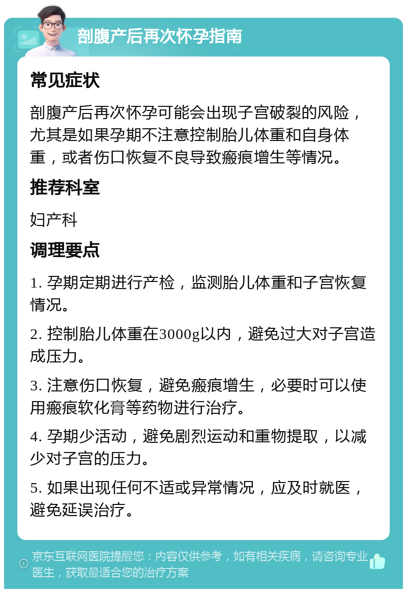 剖腹产后再次怀孕指南 常见症状 剖腹产后再次怀孕可能会出现子宫破裂的风险，尤其是如果孕期不注意控制胎儿体重和自身体重，或者伤口恢复不良导致瘢痕增生等情况。 推荐科室 妇产科 调理要点 1. 孕期定期进行产检，监测胎儿体重和子宫恢复情况。 2. 控制胎儿体重在3000g以内，避免过大对子宫造成压力。 3. 注意伤口恢复，避免瘢痕增生，必要时可以使用瘢痕软化膏等药物进行治疗。 4. 孕期少活动，避免剧烈运动和重物提取，以减少对子宫的压力。 5. 如果出现任何不适或异常情况，应及时就医，避免延误治疗。