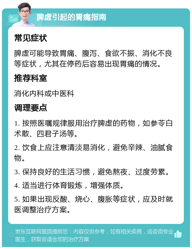 脾虚引起的胃痛指南 常见症状 脾虚可能导致胃痛、腹泻、食欲不振、消化不良等症状，尤其在停药后容易出现胃痛的情况。 推荐科室 消化内科或中医科 调理要点 1. 按照医嘱规律服用治疗脾虚的药物，如参苓白术散、四君子汤等。 2. 饮食上应注意清淡易消化，避免辛辣、油腻食物。 3. 保持良好的生活习惯，避免熬夜、过度劳累。 4. 适当进行体育锻炼，增强体质。 5. 如果出现反酸、烧心、腹胀等症状，应及时就医调整治疗方案。