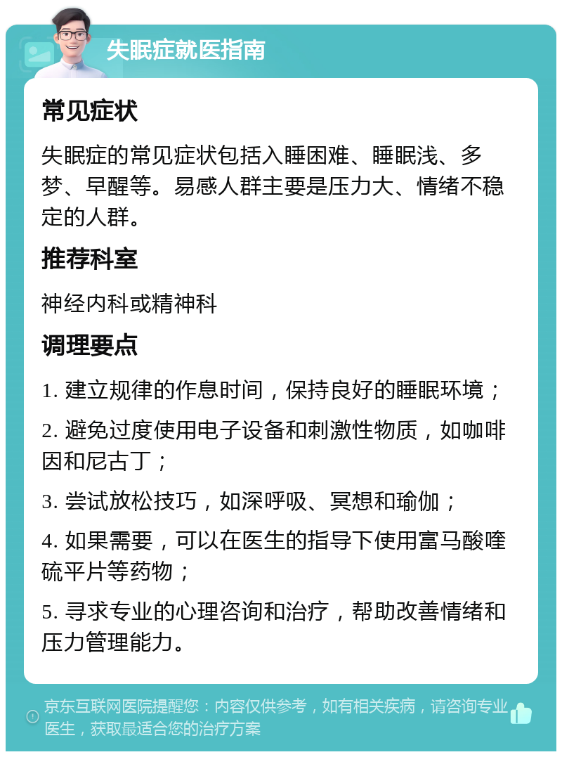 失眠症就医指南 常见症状 失眠症的常见症状包括入睡困难、睡眠浅、多梦、早醒等。易感人群主要是压力大、情绪不稳定的人群。 推荐科室 神经内科或精神科 调理要点 1. 建立规律的作息时间，保持良好的睡眠环境； 2. 避免过度使用电子设备和刺激性物质，如咖啡因和尼古丁； 3. 尝试放松技巧，如深呼吸、冥想和瑜伽； 4. 如果需要，可以在医生的指导下使用富马酸喹硫平片等药物； 5. 寻求专业的心理咨询和治疗，帮助改善情绪和压力管理能力。