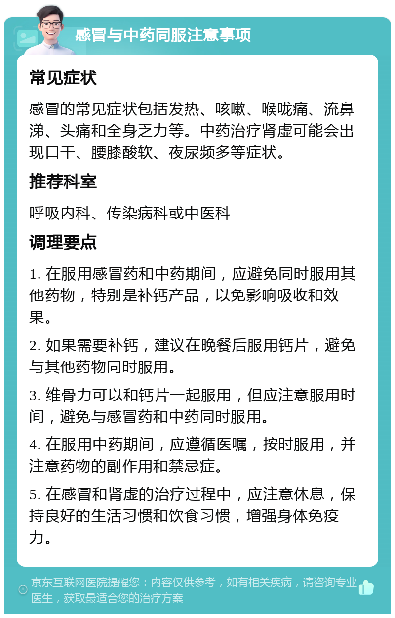 感冒与中药同服注意事项 常见症状 感冒的常见症状包括发热、咳嗽、喉咙痛、流鼻涕、头痛和全身乏力等。中药治疗肾虚可能会出现口干、腰膝酸软、夜尿频多等症状。 推荐科室 呼吸内科、传染病科或中医科 调理要点 1. 在服用感冒药和中药期间，应避免同时服用其他药物，特别是补钙产品，以免影响吸收和效果。 2. 如果需要补钙，建议在晚餐后服用钙片，避免与其他药物同时服用。 3. 维骨力可以和钙片一起服用，但应注意服用时间，避免与感冒药和中药同时服用。 4. 在服用中药期间，应遵循医嘱，按时服用，并注意药物的副作用和禁忌症。 5. 在感冒和肾虚的治疗过程中，应注意休息，保持良好的生活习惯和饮食习惯，增强身体免疫力。