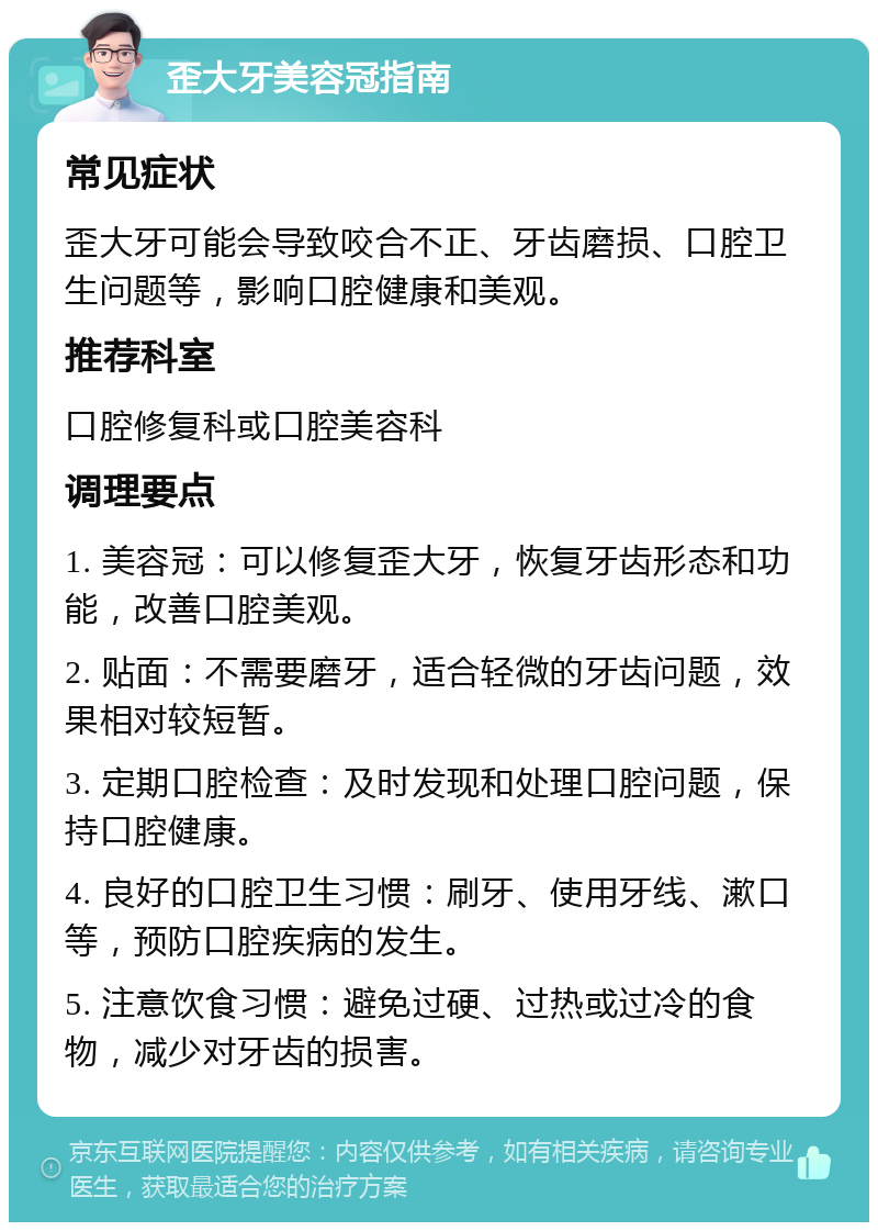 歪大牙美容冠指南 常见症状 歪大牙可能会导致咬合不正、牙齿磨损、口腔卫生问题等，影响口腔健康和美观。 推荐科室 口腔修复科或口腔美容科 调理要点 1. 美容冠：可以修复歪大牙，恢复牙齿形态和功能，改善口腔美观。 2. 贴面：不需要磨牙，适合轻微的牙齿问题，效果相对较短暂。 3. 定期口腔检查：及时发现和处理口腔问题，保持口腔健康。 4. 良好的口腔卫生习惯：刷牙、使用牙线、漱口等，预防口腔疾病的发生。 5. 注意饮食习惯：避免过硬、过热或过冷的食物，减少对牙齿的损害。